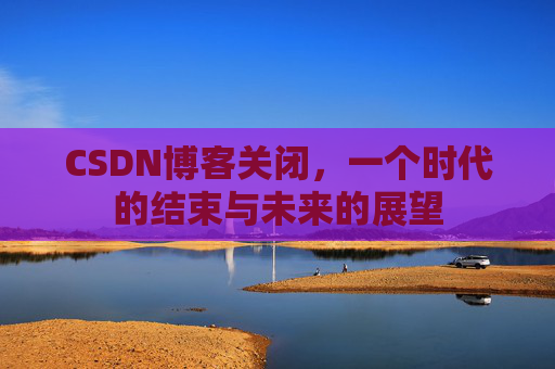 CSDN博客关闭，一个时代的结束与未来的展望